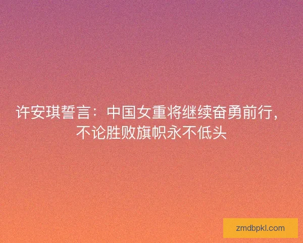 许安琪誓言：中国女重将继续奋勇前行，不论胜败旗帜永不低头