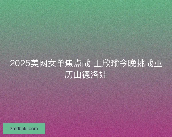 2025美网女单焦点战 王欣瑜今晚挑战亚历山德洛娃