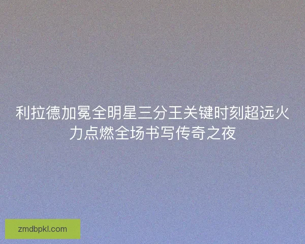 利拉德加冕全明星三分王关键时刻超远火力点燃全场书写传奇之夜